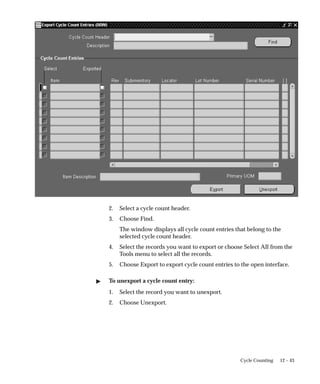 12 – 43
Cycle Counting
2. Select a cycle count header.
3. Choose Find.
The window displays all cycle count entries that belong to the
selected cycle count header.
4. Select the records you want to export or choose Select All from the
Tools menu to select all the records.
5. Choose Export to export cycle count entries to the open interface.
 To unexport a cycle count entry:
1. Select the record you want to unexport.
2. Choose Unexport.
 