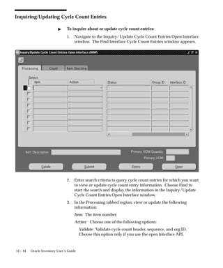 12 – 44 Oracle Inventory User’s Guide
Inquiring/Updating Cycle Count Entries
 To inquire about or update cycle count entries:
1. Navigate to the Inquiry/Update Cycle Count Entries Open Interface
window. The Find Interface Cycle Count Entries window appears.
2. Enter search criteria to query cycle count entries for which you want
to view or update cycle count entry information. Choose Find to
start the search and display the information in the Inquiry/Update
Cycle Count Entries Open Interface window.
3. In the Processing tabbed region, view or update the following
information:
Item: The item number.
Action: Choose one of the following options:
Validate: Validate cycle count header, sequence, and org ID.
Choose this option only if you use the open interface API.
 