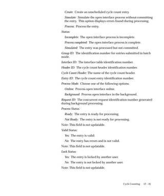 12 – 45
Cycle Counting
Create: Create an unscheduled cycle count entry.
Simulate: Simulate the open interface process without committing
the entry. This option displays errors found during processing.
Process: Process the entry.
Status:
Incomplete: The open interface process is incomplete.
Process completed: The open interface process is complete.
Simulated: The entry was processed but not committed.
Group ID: The identification number for entries submitted in batch
mode.
Interface ID: The interface table identification number.
Header ID: The cycle count header identification number.
Cycle Count Header: The name of the cycle count header.
Entry ID: The cycle count entry identification number.
Process Mode: Choose one of the following options:
Online: Process open interface online.
Background: Process open interface in the background.
Request ID: The concurrent request identification number generated
during background processing.
Process Status:
Ready: The entry is ready for processing.
Not Ready: The entry is not ready for processing.
Note: This field is not updatable.
Valid Status:
Yes: The entry is valid.
No: The entry has errors and is not valid.
Note: This field is not updatable.
Lock Status:
Yes: The entry is locked by another user.
No: The entry is not locked by another user.
Note: This field is not updatable.
 