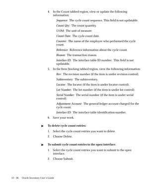 12 – 46 Oracle Inventory User’s Guide
4. In the Count tabbed region, view or update the following
information:
Sequence: The cycle count sequence. This field is not updatable.
Count Qty: The count quantity.
UOM: The unit of measure
Count Date: The cycle count date.
Counter: The name of the employee who performed the cycle
count.
Reference: Reference information about the cycle count.
Reason: The transaction reason.
Interface ID: The interface table ID number. This field is not
updatable.
5. In the Item Stocking tabbed region, view the following information:
Rev: The revision number (if the item is under revision control).
Subinventory: The subinventory.
Locator: The locator (if the item is under locator control).
Lot Number: The lot number (if the item is under lot control).
Serial Number: The serial number (if the item is under serial
control).
Adjustment Account: The general ledger account charged for the
cycle count.
Interface ID: The interface table identification number.
6. Save your work.
 To delete cycle count entries:
1. Select the cycle count entries you want to delete.
2. Choose Delete.
 To submit cycle count entries to the open interface:
1. Select the cycle count entries you want to submit to the open
interface.
2. Choose Submit.
 