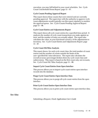 12 – 49
Cycle Counting
execution, you may fall behind in your count schedules. See: Cycle
Count Unscheduled Items Report: page 15 – 97.
Cycle Counts Pending Approval Report
This report shows those counts that were entered and are currently
pending approval. The supervisor with the authority to approve cycle
count adjustments would typically run this report regularly to monitor
the approval queue. See: Cycle Counts Pending Approval Report:
page 15 – 98.
Cycle Count Entries and Adjustments Report
This report shows all cycle count entries for a specified time period. It
analyzes the number of cycle count transactions you make against an
item, and the number of units you actually adjust. The report also
calculates the value, in your functional currency, of the adjustments to
inventory. See: Cycle Count Entries and Adjustments Report: page
15 – 87.
Cycle Count Hit/Miss Analysis
This report shows, for each cycle count class, the total number of count
entries and the number of counts outside the limits of the
user–specified hit/miss tolerances. The report also calculates the
overall accuracy percentages broken down by cycle count class and
subinventory. This report is based on the first count only, not recounts.
See: Cycle Count Hit/Miss Analysis: page 15 – 88.
Import Cycle Count Entries from Open Interface
This process allows you to import cycle count entries open interface
records into the database.
Purge Cycle Count Entries Open Interface Data
This process allows you to purge all cycle count entries from the open
interface.
Print Cycle Count Entries Open Interface Data
This process allows you to print cycle count entries open interface data.
See Also
Submitting a Request, Oracle Applications User’s Guide
 