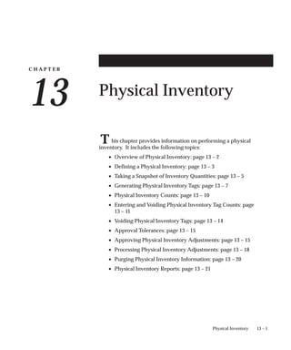 C H A P T E R
13
T
13 – 1
Physical Inventory
Physical Inventory
his chapter provides information on performing a physical
inventory. It includes the following topics:
• Overview of Physical Inventory: page 13 – 2
• Defining a Physical Inventory: page 13 – 3
• Taking a Snapshot of Inventory Quantities: page 13 – 5
• Generating Physical Inventory Tags: page 13 – 7
• Physical Inventory Counts: page 13 – 10
• Entering and Voiding Physical Inventory Tag Counts: page
13 – 11
• Voiding Physical Inventory Tags: page 13 – 14
• Approval Tolerances: page 13 – 15
• Approving Physical Inventory Adjustments: page 13 – 15
• Processing Physical Inventory Adjustments: page 13 – 18
• Purging Physical Inventory Information: page 13 – 20
• Physical Inventory Reports: page 13 – 21
 