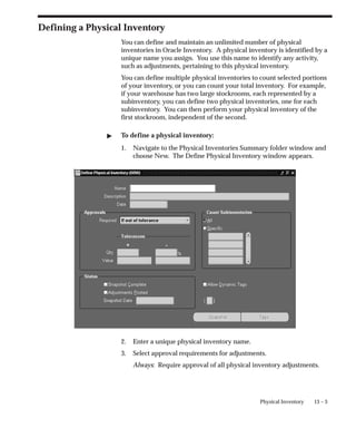 13 – 3
Physical Inventory
Defining a Physical Inventory
You can define and maintain an unlimited number of physical
inventories in Oracle Inventory. A physical inventory is identified by a
unique name you assign. You use this name to identify any activity,
such as adjustments, pertaining to this physical inventory.
You can define multiple physical inventories to count selected portions
of your inventory, or you can count your total inventory. For example,
if your warehouse has two large stockrooms, each represented by a
subinventory, you can define two physical inventories, one for each
subinventory. You can then perform your physical inventory of the
first stockroom, independent of the second.
 To define a physical inventory:
1. Navigate to the Physical Inventories Summary folder window and
choose New. The Define Physical Inventory window appears.
2. Enter a unique physical inventory name.
3. Select approval requirements for adjustments.
Always: Require approval of all physical inventory adjustments.
 