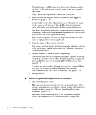 13 – 4 Oracle Inventory User’s Guide
If out of tolerance: Hold for approval those counts that are outside
the limits of the positive and negative quantity variance or value
tolerances.
Never: Allow any adjustment to post without approval.
4. Enter positive and negative approval tolerances (see: Approval
Tolerances: page 13 – 15).
If approval is required for adjustments out of tolerance you must
enter a value in at least one of these fields. You cannot update
these values after you perform physical inventory adjustments.
Qty: Enter acceptable Positive and Negative limits (expressed as a
percentage) for the difference between the system–tracked on–hand
quantity and the actual tag count quantity.
Value: Enter acceptable Positive and Negative limits for the total
value of a physical inventory adjustment.
5. Select the scope of the physical inventory.
Determines whether the physical inventory is for all subinventories
or for one or more specific subinventories. Only enter a quantity
tracked subinventory.
6. Indicate whether to allow dynamic entry of tags.
Determines whether you can dynamically enter tags you manually
created. If you choose not to allow dynamic tag entry all tags must
generated before use. See: Generating Physical Inventory Tags:
page 13 – 7.
If you do not want to allow dynamic tag entry but you need blank
tags, you can generate numbered blank tags for counting
miscellaneous items. See: Physical Inventory Tags: page 13 – 7.
7. Save your work.
 To take a snapshot of the system on–hand quantities:
1. Choose the Snapshot button.
This step must be completed before you can generate tags. After
taking a snapshot you can no longer update header information for
this physical inventory. See: Taking a Snapshot of Inventory
Quantities: page 13 – 5.
The Status fields are display only. If the Snapshot is complete,
details are listed here and all other fields cannot be updated.
 