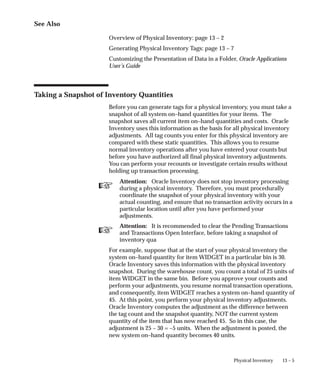 ☞
☞
13 – 5
Physical Inventory
See Also
Overview of Physical Inventory: page 13 – 2
Generating Physical Inventory Tags: page 13 – 7
Customizing the Presentation of Data in a Folder, Oracle Applications
User’s Guide
Taking a Snapshot of Inventory Quantities
Before you can generate tags for a physical inventory, you must take a
snapshot of all system on–hand quantities for your items. The
snapshot saves all current item on–hand quantities and costs. Oracle
Inventory uses this information as the basis for all physical inventory
adjustments. All tag counts you enter for this physical inventory are
compared with these static quantities. This allows you to resume
normal inventory operations after you have entered your counts but
before you have authorized all final physical inventory adjustments.
You can perform your recounts or investigate certain results without
holding up transaction processing.
Attention: Oracle Inventory does not stop inventory processing
during a physical inventory. Therefore, you must procedurally
coordinate the snapshot of your physical inventory with your
actual counting, and ensure that no transaction activity occurs in a
particular location until after you have performed your
adjustments.
Attention: It is recommended to clear the Pending Transactions
and Transactions Open Interface, before taking a snapshot of
inventory qua
For example, suppose that at the start of your physical inventory the
system on–hand quantity for item WIDGET in a particular bin is 30.
Oracle Inventory saves this information with the physical inventory
snapshot. During the warehouse count, you count a total of 25 units of
item WIDGET in the same bin. Before you approve your counts and
perform your adjustments, you resume normal transaction operations,
and consequently, item WIDGET reaches a system on–hand quantity of
45. At this point, you perform your physical inventory adjustments.
Oracle Inventory computes the adjustment as the difference between
the tag count and the snapshot quantity, NOT the current system
quantity of the item that has now reached 45. So in this case, the
adjustment is 25 – 30 = –5 units. When the adjustment is posted, the
new system on–hand quantity becomes 40 units.
 