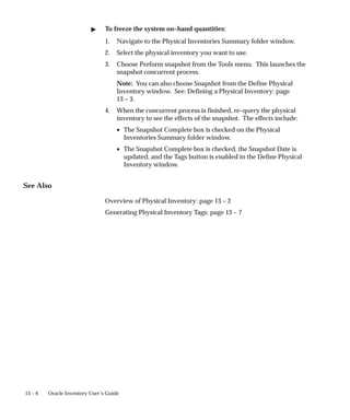 13 – 6 Oracle Inventory User’s Guide
 To freeze the system on–hand quantities:
1. Navigate to the Physical Inventories Summary folder window.
2. Select the physical inventory you want to use.
3. Choose Perform snapshot from the Tools menu. This launches the
snapshot concurrent process.
Note: You can also choose Snapshot from the Define Physical
Inventory window. See: Defining a Physical Inventory: page
13 – 3.
4. When the concurrent process is finished, re–query the physical
inventory to see the effects of the snapshot. The effects include:
• The Snapshot Complete box is checked on the Physical
Inventories Summary folder window.
• The Snapshot Complete box is checked, the Snapshot Date is
updated, and the Tags button is enabled in the Define Physical
Inventory window.
See Also
Overview of Physical Inventory: page 13 – 2
Generating Physical Inventory Tags: page 13 – 7
 