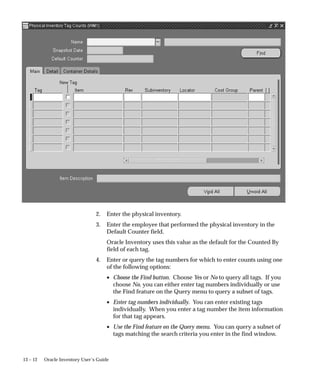 13 – 12 Oracle Inventory User’s Guide
2. Enter the physical inventory.
3. Enter the employee that performed the physical inventory in the
Default Counter field.
Oracle Inventory uses this value as the default for the Counted By
field of each tag.
4. Enter or query the tag numbers for which to enter counts using one
of the following options:
• Choose the Find button. Choose Yes or No to query all tags. If you
choose No, you can either enter tag numbers individually or use
the Find feature on the Query menu to query a subset of tags.
• Enter tag numbers individually. You can enter existing tags
individually. When you enter a tag number the item information
for that tag appears.
• Use the Find feature on the Query menu. You can query a subset of
tags matching the search criteria you enter in the find window.
 