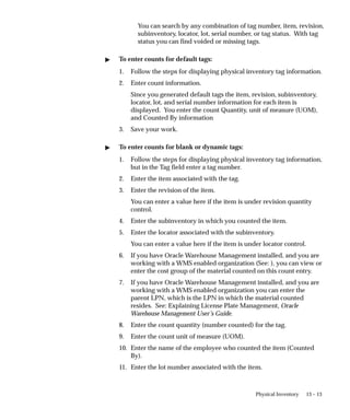 13 – 13
Physical Inventory
You can search by any combination of tag number, item, revision,
subinventory, locator, lot, serial number, or tag status. With tag
status you can find voided or missing tags.
 To enter counts for default tags:
1. Follow the steps for displaying physical inventory tag information.
2. Enter count information.
Since you generated default tags the item, revision, subinventory,
locator, lot, and serial number information for each item is
displayed. You enter the count Quantity, unit of measure (UOM),
and Counted By information
3. Save your work.
 To enter counts for blank or dynamic tags:
1. Follow the steps for displaying physical inventory tag information,
but in the Tag field enter a tag number.
2. Enter the item associated with the tag.
3. Enter the revision of the item.
You can enter a value here if the item is under revision quantity
control.
4. Enter the subinventory in which you counted the item.
5. Enter the locator associated with the subinventory.
You can enter a value here if the item is under locator control.
6. If you have Oracle Warehouse Management installed, and you are
working with a WMS enabled organization (See: ), you can view or
enter the cost group of the material counted on this count entry.
7. If you have Oracle Warehouse Management installed, and you are
working with a WMS enabled organization you can enter the
parent LPN, which is the LPN in which the material counted
resides. See: Explaining License Plate Management, Oracle
Warehouse Management User’s Guide.
8. Enter the count quantity (number counted) for the tag.
9. Enter the count unit of measure (UOM).
10. Enter the name of the employee who counted the item (Counted
By).
11. Enter the lot number associated with the item.
 