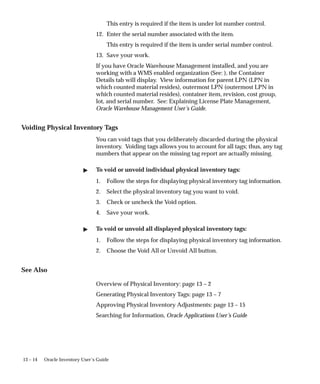 13 – 14 Oracle Inventory User’s Guide
This entry is required if the item is under lot number control.
12. Enter the serial number associated with the item.
This entry is required if the item is under serial number control.
13. Save your work.
If you have Oracle Warehouse Management installed, and you are
working with a WMS enabled organization (See: ), the Container
Details tab will display. View information for parent LPN (LPN in
which counted material resides), outermost LPN (outermost LPN in
which counted material resides), container item, revision, cost group,
lot, and serial number. See: Explaining License Plate Management,
Oracle Warehouse Management User’s Guide.
Voiding Physical Inventory Tags
You can void tags that you deliberately discarded during the physical
inventory. Voiding tags allows you to account for all tags; thus, any tag
numbers that appear on the missing tag report are actually missing.
 To void or unvoid individual physical inventory tags:
1. Follow the steps for displaying physical inventory tag information.
2. Select the physical inventory tag you want to void.
3. Check or uncheck the Void option.
4. Save your work.
 To void or unvoid all displayed physical inventory tags:
1. Follow the steps for displaying physical inventory tag information.
2. Choose the Void All or Unvoid All button.
See Also
Overview of Physical Inventory: page 13 – 2
Generating Physical Inventory Tags: page 13 – 7
Approving Physical Inventory Adjustments: page 13 – 15
Searching for Information, Oracle Applications User’s Guide
 
