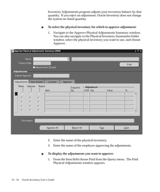 13 – 16 Oracle Inventory User’s Guide
Inventory Adjustments program adjusts your inventory balance by that
quantity. If you reject an adjustment, Oracle Inventory does not change
the system on–hand quantity.
 To select the physical inventory for which to approve adjustment:
1. Navigate to the Approve Physical Adjustments Summary window.
You can also navigate to the Physical Inventory Summaries folder
window, select the physical inventory you want to use, and choose
Approve.
2. Enter the name of the physical inventory.
3. Enter the name of the employee approving the adjustments.
 To display the adjustments you want to approve:
1. From the Item field choose Find from the Query menu. The Find
Physical Adjustments window appears.
 