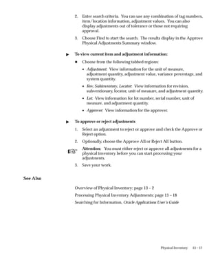 ☞
13 – 17
Physical Inventory
2. Enter search criteria. You can use any combination of tag numbers,
item/location information, adjustment values. You can also
display adjustments out of tolerance or those not requiring
approval.
3. Choose Find to start the search. The results display in the Approve
Physical Adjustments Summary window.
 To view current item and adjustment information:
H Choose from the following tabbed regions:
• Adjustment: View information for the unit of measure,
adjustment quantity, adjustment value, variance percentage, and
system quantity.
• Rev, Subinventory, Locator: View information for revision,
subventionary, locator, unit of measure, and adjustment quantity.
• Lot: View information for lot number, serial number, unit of
measure, and adjustment quantity.
• Approver: View information for the approver.
 To approve or reject adjustments
1. Select an adjustment to reject or approve and check the Approve or
Reject option.
2. Optionally, choose the Approve All or Reject All button.
Attention: You must either reject or approve all adjustments for a
physical inventory before you can start processing your
adjustments.
3. Save your work.
See Also
Overview of Physical Inventory: page 13 – 2
Processing Physical Inventory Adjustments: page 13 – 18
Searching for Information, Oracle Applications User’s Guide
 