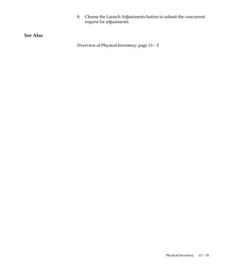 13 – 19
Physical Inventory
6. Choose the Launch Adjustments button to submit the concurrent
request for adjustments.
See Also
Overview of Physical Inventory: page 13 – 2
 