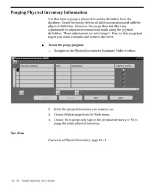 13 – 20 Oracle Inventory User’s Guide
Purging Physical Inventory Information
Use this form to purge a physical inventory definition from the
database. Oracle Inventory deletes all information associated with the
physical definition. However, the purge does not affect any
adjustments or adjustment transactions made using the physical
definition. Those adjustments are not changed. You can also purge just
tags if you made a mistake and want to start over.
 To run the purge program:
1. Navigate to the Physical Inventories Summary folder window.
2. Select the physical inventory you want to use.
3. Choose Perform purge from the Tools menu.
4. Choose Yes to purge only tags in the physical inventory or No to
purge the entire physical inventory.
See Also
Overview of Physical Inventory: page 13 – 2
 