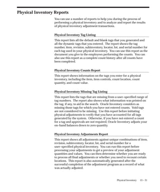 13 – 21
Physical Inventory
Physical Inventory Reports
You can use a number of reports to help you during the process of
performing a physical inventory and to analyze and report the results
of physical inventory adjustment transactions.
Physical Inventory Tag Listing
This report lists all the default and blank tags that you generated and
all the dynamic tags that you entered. The report shows the tag
number, item, revision, subinventory, locator, lot, and serial number for
each tag used in your physical inventory. You can use this report as the
document you give to the employees performing the counts. You can
also use this report as a complete count history after all counts have
been completed.
Physical Inventory Counts Report
This report shows information on the tags you enter for a physical
inventory, including the item, item controls, count location, count
quantity, and count value.
Physical Inventory Missing Tag Listing
This report lists the tags that are missing from a user–specified range of
tag numbers. The report also shows what information was printed on
the tag, if any, to aid in the search. Oracle Inventory considers as
missing those tags for which you have not entered counts. Void tags
are not considered to be missing. Use this report before initiating
physical adjustments to verify that you have accounted for all tags
generated by the system. Otherwise, if you have not entered a count
for a tag and approvals are not required, Oracle Inventory adjusts your
on–hand balances down to zero quantity.
Physical Inventory Adjustments Report
This report shows all adjustments against unique combinations of item,
revision, subinventory, locator, lot, and serial number for a
user–specified physical inventory. You can run this report before
processing your adjustments to get a preview of your adjustment
quantities and values. You can then determine whether you are ready
to process all final adjustments or whether you need to recount certain
locations. This report is also automatically generated after the
successful completion of the adjustment program as a record of what
was actually adjusted.
 