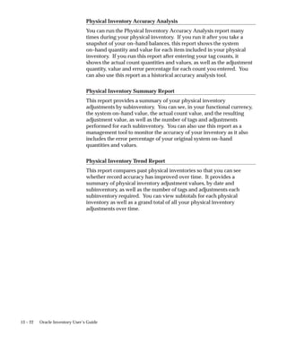 13 – 22 Oracle Inventory User’s Guide
Physical Inventory Accuracy Analysis
You can run the Physical Inventory Accuracy Analysis report many
times during your physical inventory. If you run it after you take a
snapshot of your on–hand balances, this report shows the system
on–hand quantity and value for each item included in your physical
inventory. If you run this report after entering your tag counts, it
shows the actual count quantities and values, as well as the adjustment
quantity, value and error percentage for each count you entered. You
can also use this report as a historical accuracy analysis tool.
Physical Inventory Summary Report
This report provides a summary of your physical inventory
adjustments by subinventory. You can see, in your functional currency,
the system on–hand value, the actual count value, and the resulting
adjustment value, as well as the number of tags and adjustments
performed for each subinventory. You can also use this report as a
management tool to monitor the accuracy of your inventory as it also
includes the error percentage of your original system on–hand
quantities and values.
Physical Inventory Trend Report
This report compares past physical inventories so that you can see
whether record accuracy has improved over time. It provides a
summary of physical inventory adjustment values, by date and
subinventory, as well as the number of tags and adjustments each
subinventory required. You can view subtotals for each physical
inventory as well as a grand total of all your physical inventory
adjustments over time.
 
