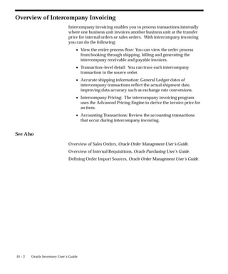 14 – 2 Oracle Inventory User’s Guide
Overview of Intercompany Invoicing
Intercompany invoicing enables you to process transactions internally
where one business unit invoices another business unit at the transfer
price for internal orders or sales orders. With intercompany invoicing
you can do the following:
• View the entire process flow: You can view the order process
from booking through shipping, billing and generating the
intercompany receivable and payable invoices.
• Transaction–level detail: You can trace each intercompany
transaction to the source order.
• Accurate shipping information: General Ledger dates of
intercompany transactions reflect the actual shipment date,
improving data accuracy such as exchange rate conversions.
• Intercompany Pricing: The intercompany invoicing program
uses the Advanced Pricing Engine to derive the invoice price for
an item.
• Accounting Transactions: Review the accounting transactions
that occur during intercompany invoicing.
See Also
Overview of Sales Orders, Oracle Order Management User’s Guide.
Overview of Internal Requisitions, Oracle Purchasing User’s Guide.
Defining Order Import Sources, Oracle Order Management User’s Guide.
 