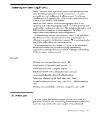 14 – 3
Intercompany Invoicing
Intercompany Invoicing Process
When a customer order is processed and invoiced through the order
cycle, the selling organization records journal entires to account
receivable, revenue, and tax and freight as needed. The shipping
warehouse records journal entries to the inventory asset account and
the cost of goods sold (COGS) account.
When the above scenario involves a selling organization in one
operating unit, and a shipping organization in another operating unit
additional accounting must take place. The shipping organization must
bill the selling organization at transfer price, and the selling
organization must make the corresponding payment.
The intercompany accounts receivable (AR) invoice is the transaction
Oracle uses to record intercompany receivable accounting for the
shipping organization, debiting intercompany AR at transfer price, tax,
and freight and crediting intercompany revenue.
The intercompany accounts payable (AP) invoice is the transaction
Oracle uses to record the payable accounting for the selling
organization, debiting intercompany COGS and freight and crediting
the intercompany payable account.
See Also
Defining Intercompany Relations: page 6 – 40
Intercompany AR Invoice Report: page 15 – 123
Intercompany Invoice AP Report: page 15 – 124
Bills Receivable Overview, Oracle Receivable User Guide
Accounting in Payables, Oracle Payables User Guide
Submitting a Request, Oracle Applications User’s Guide
Representing Organizations, Using Oracle HRMS – The Fundamentals
(US)
Defining Item Cost Details, Oracle Cost Management User’s Guide
The Order Cycle
The order cycle is a series of actions you perform on an order in a
predefined sequence. The sequence begins with the initial entry of the
order and may include order approval, pick release, shipment
 