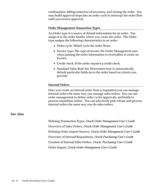 14 – 4 Oracle Inventory User’s Guide
confirmation, billing reduction of inventory, and closing the order. You
may build approval steps into an order cycle to interrupt the order flow
until you receive approval.
Order Management Transaction Types
An Order type is a source of default information for an order. You
assign it to the order header where you create the order. The Order
type assigns the following characteristics to an order:
• Order cycle: Which cycle the order flows.
• Invoice type: The type of invoice the Order Management uses
when passing the order information to receivables to create an
invoice.
• Credit check: If the order requires a credit check.
• Standard Value Rule Set: Determines how to automatically
default particular fields on to the order based on criteria you
provide.
Internal Orders
Once you create an internal order from a requisition,you can manage
internal orders the same way you manage sales orders. You can use
order management to define order cycles approvals, and holds to
process requisition orders. You can selectively pick release and process
internal orders the same way you do sales orders.
See Also
Defining Transaction Types, Oracle Order Management User’s Guide
Overview of Sales Orders, Oracle Order Management User’s Guide
Defining Order Import Sources, Oracle Order Management User’s Guide
Overview of Internal Requisitions, Oracle Purchasing User’s Guide
Creation of Internal Sales Orders, Oracle Purchasing User’s Guide
Order Import, Oracle Order Management User’s Guide
 