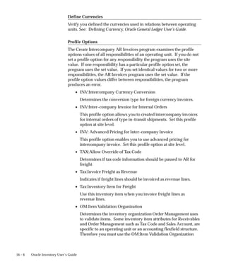 14 – 6 Oracle Inventory User’s Guide
Define Currencies
Verify you defined the currencies used in relations between operating
units. See: Defining Currency, Oracle General Ledger User’s Guide.
Profile Options
The Create Intercompany AR Invoices program examines the profile
options values of all responsibilities of an operating unit. If you do not
set a profile option for any responsibility the program uses the site
value. If one responsibility has a particular profile option set, the
program uses the set value. If you set identical values for two or more
responsibilities, the AR Invoices program uses the set value. If the
profile option values differ between responsibilities, the program
produces an error.
• INV:Intercompany Currency Conversion
Determines the conversion type for foreign currency invoices.
• INV:Inter–company Invoice for Internal Orders
This profile option allows you to created intercompany invoices
for internal orders of type in–transit shipments. Set this profile
option at site level.
• INV: Advanced Pricing for Inter–company Invoice
This profile option enables you to use advanced pricing for
intercompany invoice. Set this profile option at site level.
• TAX:Allow Override of Tax Code
Determines if tax code information should be passed to AR for
freight
• Tax:Invoice Freight as Revenue
Indicates if freight lines should be invoiced as revenue lines.
• Tax:Inventory Item for Freight
Use this inventory item when you invoice freight lines as
revenue lines.
• OM:Item Validation Organization
Determines the inventory organization Order Management uses
to validate items. Some inventory item attributes for Receivables
and Order Management such as Tax Code and Sales Account, are
specific to an operating unit or an accounting flexfield structure.
Therefore you must use the OM:Item Validation Organization
 