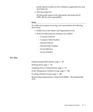 14 – 7
Intercompany Invoicing
profile option to define an item validation organization for each
operating unit.
• MO:Operating Unit
Set this profile option to the appropriate operating unit id
(ORG_ID) for each responsibility.
Items
To enable intercompany invoicing, you must perform the following
item setups.
• Enable Item at the Master and Organization levels
• Verify the following item attributes are enabled
– Customer Ordered
– Customer Order Enabled
– Internal Ordered
– Internal Order Enabled
– Invoiceable Item
– Invoice Enabled
See Also
Implementing Profile Options: page 1 – 26
Defining Items: page 1 – 26
Assigning Items to Organizations: page 5 – 14
Order Management Attribute Group: page 5 – 100
Invoicing Attribute Group: page 5 – 106
Representing Organizations, Using Oracle HRMS – The Fundamentals
(US)
 