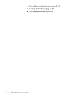 2 – 2 Oracle Inventory User’s Guide
• Copying Inventory Organizations: page 2 – 43
• Loading Interface Tables: page 2 – 44
• Copying Organizations: page 2 – 45
 