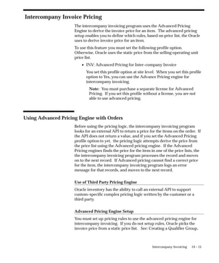 14 – 15
Intercompany Invoicing
Intercompany Invoice Pricing
The intercompany invoicing program uses the Advanced Pricing
Engine to derive the invoice price for an item. The advanced pricing
setup enables you to define which rules, based on price list, the Oracle
uses to derive invoice price for an item.
To use this feature you must set the following profile option.
Otherwise, Oracle uses the static price from the selling operating unit
price list.
• INV: Advanced Pricing for Inter–company Invoice
You set this profile option at site level. When you set this profile
option to Yes, you can use the Advance Pricing engine for
intercompany invoicing.
Note: You must purchase a separate license for Advanced
Pricing. If you set this profile without a license, you are not
able to use advanced pricing.
Using Advanced Pricing Engine with Orders
Before using the pricing logic, the intercompany invoicing program
looks for an external API to return a price for the items on the order. If
the API does not return a value, and if you set the Advanced Pricing
profile option to yet, the pricing logic attempts derive the price from
the price list using the Advanced pricing engine. If the Advanced
Pricing engines finds the price for the item in one of the price lists, the
the intercompany invoicing program processes the record and moves
on to the next record. If Advanced pricing cannot find a correct price
for the item, the intercompany invoicing program logs an error
message for that records, and moves to the next record.
Use of Third Party Pricing Engine
Oracle inventory has the ability to call an external API to support
custom–specific complex pricing logic written by the customer or a
third party.
Advanced Pricing Engine Setup
You must set up pricing rules to use the advanced pricing engine for
intercompany invoicing. If you do not setup rules, Oracle picks the
invoice price from a static price list. See: Creating a Qualifier Group,
 