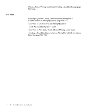 14 – 16 Oracle Inventory User’s Guide
Oracle Advanced Pricing User’s GuideCreating a Qualifier Group: page
NO TAG.
See Also
Creating a Qualifier Group, Oracle Advanced Pricing User’s
GuideOverview of Pricing Qualifiers: page NO TAG
Overview of Oracle Advanced Pricing Qualifiers
Oracle Advanced Pricing User’s Guide
Overview of Price Lists, Oracle Advanced Pricing User’s Guide
Creating a Price List, Oracle Advanced Pricing User’s Guide Creating a
Price List: page NO TAG
 