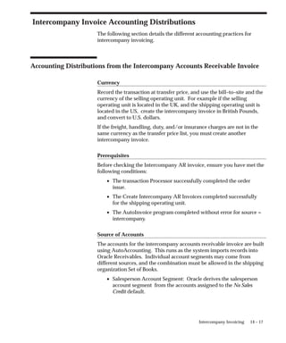 14 – 17
Intercompany Invoicing
Intercompany Invoice Accounting Distributions
The following section details the different accounting practices for
intercompany invoicing.
Accounting Distributions from the Intercompany Accounts Receivable Invoice
Currency
Record the transaction at transfer price, and use the bill–to–site and the
currency of the selling operating unit. For example if the selling
operating unit is located in the UK, and the shipping operating unit is
located in the US, create the intercompany invoice in British Pounds,
and convert to U.S. dollars.
If the freight, handling, duty, and/or insurance charges are not in the
same currency as the transfer price list, you must create another
intercompany invoice.
Prerequisites
Before checking the Intercompany AR invoice, ensure you have met the
following conditions:
• The transaction Processor successfully completed the order
issue.
• The Create Intercompany AR Invoices completed successfully
for the shipping operating unit.
• The AutoInvoice program completed without error for source =
intercompany.
Source of Accounts
The accounts for the intercompany accounts receivable invoice are built
using AutoAccounting. This runs as the system imports records into
Oracle Receivables. Individual account segments may come from
different sources, and the combination must be allowed in the shipping
organization Set of Books.
• Salesperson Account Segment: Oracle derives the salesperson
account segment from the accounts assigned to the No Sales
Credit default.
 