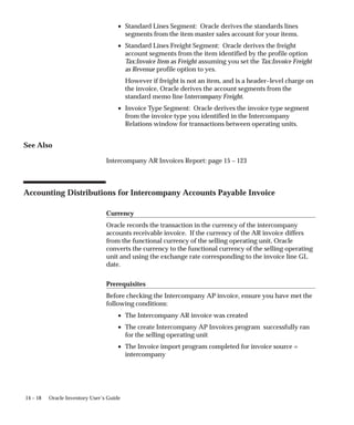 14 – 18 Oracle Inventory User’s Guide
• Standard Lines Segment: Oracle derives the standards lines
segments from the item master sales account for your items.
• Standard Lines Freight Segment: Oracle derives the freight
account segments from the item identified by the profile option
Tax:Invoice Item as Freight assuming you set the Tax:Invoice Freight
as Revenue profile option to yes.
However if freight is not an item, and is a header–level charge on
the invoice, Oracle derives the account segments from the
standard memo line Intercompany Freight.
• Invoice Type Segment: Oracle derives the invoice type segment
from the invoice type you identified in the Intercompany
Relations window for transactions between operating units.
See Also
Intercompany AR Invoices Report: page 15 – 123
Accounting Distributions for Intercompany Accounts Payable Invoice
Currency
Oracle records the transaction in the currency of the intercompany
accounts receivable invoice. If the currency of the AR invoice differs
from the functional currency of the selling operating unit, Oracle
converts the currency to the functional currency of the selling operating
unit and using the exchange rate corresponding to the invoice line GL
date.
Prerequisites
Before checking the Intercompany AP invoice, ensure you have met the
following conditions:
• The Intercompany AR invoice was created
• The create Intercompany AP Invoices program successfully ran
for the selling operating unit
• The Invoice import program completed for invoice source =
intercompany
 