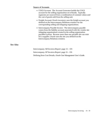14 – 19
Intercompany Invoicing
Source of Accounts
• COGS Account: The Account Generator builds the COGS
account for the selling organization set of books. Typically
segments are sourced from a combination of constant values and
the cost of goods sold from the selling unit.
• Freight Account: Oracle inventory uses the freight account you
defined on the Intercompany Relations window for the
corresponding selling and shipping organizations.
• Intercompany Payable Invoice: The intercompany payable
comes from the liability account associated with the vendor site
(shipping organization) created in the selling organization
payables system. Because more than one payable site can exist
for a supplier, Oracle uses the site you defined on the
Intercompany Relations window.
See Also
Intercompany AR Invoices Report: page 15 – 123
Intercompany AP Invoices Report: page 15 – 124
Defining Item Cost Details, Oracle Cost Management User’s Guide.
 