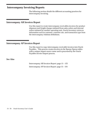 14 – 20 Oracle Inventory User’s Guide
Intercompany Invoicing Reports
The following section details the different accounting practices for
intercompany invoicing.
Intercompany AR Invoices Report
Use this report to create intercompany receivables invoices for product
shipment and freight charges initiated from sales orders and internal
orders initiated by another operating unit. Oracle Inventory retrieves
information such as customer, customer site, and transaction type from
the intercompany relations definitions.
Intercompany AP Invoices Report
Use this report to copy intercompany receivable invoices into Oracle
Payables.. This process creates invoices in the Xpense Xpress tables
with a unique import source name and is processed by the Oracle
Payables Invoice Import process.
See Also
Intercompany AR Invoices Report: page 15 – 123
Intercompany AP Invoices Report: page 15 – 124
 
