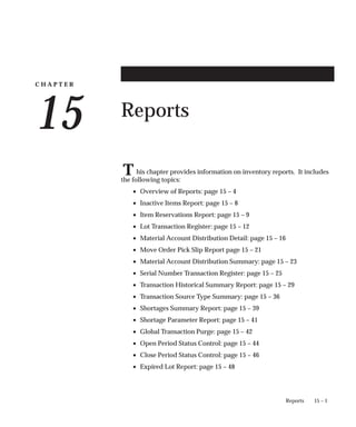 C H A P T E R
15
T
15 – 1
Reports
Reports
his chapter provides information on inventory reports. It includes
the following topics:
• Overview of Reports: page 15 – 4
• Inactive Items Report: page 15 – 8
• Item Reservations Report: page 15 – 9
• Lot Transaction Register: page 15 – 12
• Material Account Distribution Detail: page 15 – 16
• Move Order Pick Slip Report page 15 – 21
• Material Account Distribution Summary: page 15 – 23
• Serial Number Transaction Register: page 15 – 25
• Transaction Historical Summary Report: page 15 – 29
• Transaction Source Type Summary: page 15 – 36
• Shortages Summary Report: page 15 – 39
• Shortage Parameter Report: page 15 – 41
• Global Transaction Purge: page 15 – 42
• Open Period Status Control: page 15 – 44
• Close Period Status Control: page 15 – 46
• Expired Lot Report: page 15 – 48
 