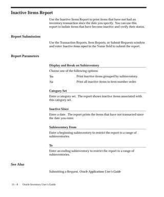 15 – 8 Oracle Inventory User’s Guide
Inactive Items Report
Use the Inactive Items Report to print items that have not had an
inventory transaction since the date you specify. You can use this
report to isolate items that have become inactive and verify their status.
Report Submission
Use the Transaction Reports, Item Reports, or Submit Requests window
and enter Inactive items report in the Name field to submit the report.
Report Parameters
Display and Break on Subinventory
Choose one of the following options:
Print inactive items grouped by subinventory.
Print all inactive items in item number order.
Category Set
Enter a category set. The report shows inactive items associated with
this category set.
Inactive Since
Enter a date. The report prints the items that have not transacted since
the date you enter.
Subinventory From
Enter a beginning subinventory to restrict the report to a range of
subinventories.
To
Enter an ending subinventory to restrict the report to a range of
subinventories.
See Also
Submitting a Request, Oracle Applications User’s Guide
Yes
No
 