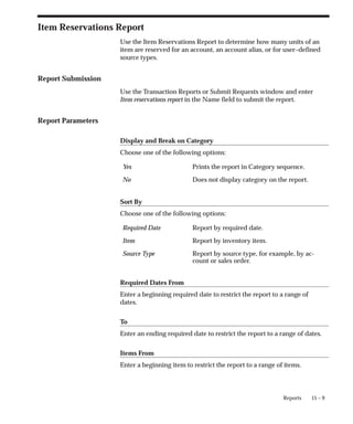 15 – 9
Reports
Item Reservations Report
Use the Item Reservations Report to determine how many units of an
item are reserved for an account, an account alias, or for user–defined
source types.
Report Submission
Use the Transaction Reports or Submit Requests window and enter
Item reservations report in the Name field to submit the report.
Report Parameters
Display and Break on Category
Choose one of the following options:
Yes Prints the report in Category sequence.
No Does not display category on the report.
Sort By
Choose one of the following options:
Required Date Report by required date.
Item Report by inventory item.
Source Type Report by source type, for example, by ac-
count or sales order.
Required Dates From
Enter a beginning required date to restrict the report to a range of
dates.
To
Enter an ending required date to restrict the report to a range of dates.
Items From
Enter a beginning item to restrict the report to a range of items.
 