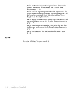 2 – 4 Oracle Inventory User’s Guide
• Define locators that represent storage structures (for example,
aisles or bins) within subinventories. See: Defining Stock
Locators: page 2 – 33.
• Define planners or planning entities for each organization. You
assign planners to inventory items at the organization level. See:
Defining Planners, Oracle Master Scheduling/MRP and Oracle
Supply Chain Planning User’s Guide.
• Define organization access mappings to restrict the organizations
a responsibility can access. See: Defining Organization Access:
page 2 – 36.
• Define material shortage parameters to generate shortage alerts
and shortage notifications. See: Defining Shortage Parameters:
page 2 – 38.
• Define freight carriers. See: Defining Freight Carriers: page
2 – 41.
See Also
Overview of Units of Measure: page 3 – 2
 