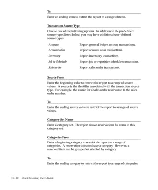 15 – 10 Oracle Inventory User’s Guide
To
Enter an ending item to restrict the report to a range of items.
Transaction Source Type
Choose one of the following options. In addition to the predefined
source types listed below, you may have additional user–defined
source types.
Account Report general ledger account transactions.
Account alias Report account alias transactions.
Inventory Report inventory transactions.
Job or Schedule Report job or repetitive schedule transactions.
Sales order Report sales order transactions.
Source From
Enter the beginning value to restrict the report to a range of source
values. A source is the identifier associated with the transaction source
type. For example, the source for a sales order reservation is the sales
order number.
To
Enter the ending source value to restrict the report to a range of source
values.
Category Set Name
Enter a category set. The report shows reservations for items in this
category set.
Categories From
Enter a beginning category to restrict the report to a range of
categories. A reservation does not have a category. However, a
reserved item can be grouped or selected by category.
To
Enter the ending category to restrict the report to a range of categories.
 