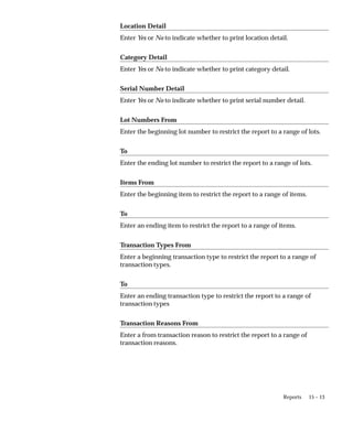 15 – 13
Reports
Location Detail
Enter Yes or No to indicate whether to print location detail.
Category Detail
Enter Yes or No to indicate whether to print category detail.
Serial Number Detail
Enter Yes or No to indicate whether to print serial number detail.
Lot Numbers From
Enter the beginning lot number to restrict the report to a range of lots.
To
Enter the ending lot number to restrict the report to a range of lots.
Items From
Enter the beginning item to restrict the report to a range of items.
To
Enter an ending item to restrict the report to a range of items.
Transaction Types From
Enter a beginning transaction type to restrict the report to a range of
transaction types.
To
Enter an ending transaction type to restrict the report to a range of
transaction types
Transaction Reasons From
Enter a from transaction reason to restrict the report to a range of
transaction reasons.
 