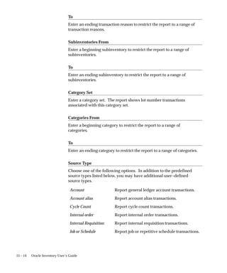 15 – 14 Oracle Inventory User’s Guide
To
Enter an ending transaction reason to restrict the report to a range of
transaction reasons.
Subinventories From
Enter a beginning subinventory to restrict the report to a range of
subinventories.
To
Enter an ending subinventory to restrict the report to a range of
subinventories.
Category Set
Enter a category set. The report shows lot number transactions
associated with this category set.
Categories From
Enter a beginning category to restrict the report to a range of
categories.
To
Enter an ending category to restrict the report to a range of categories.
Source Type
Choose one of the following options. In addition to the predefined
source types listed below, you may have additional user–defined
source types.
Account Report general ledger account transactions.
Account alias Report account alias transactions.
Cycle Count Report cycle count transactions.
Internal order Report internal order transactions.
Internal Requisition Report internal requisition transactions.
Job or Schedule Report job or repetitive schedule transactions.
 