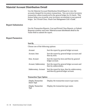 15 – 16 Oracle Inventory User’s Guide
Material Account Distribution Detail
Use the Material Account Distribution Detail Report to view the
accounts charged for inventory transactions. You can review inventory
transaction values transferred to the general ledger by GL batch. This
feature helps you reconcile your inventory accounting to your general
ledger. See: Period Close, Oracle Cost Management User’s Guide.
Report Submission
Use the Transaction Reports, Cost and Period Close Reports, or Submit
Requests window and enter Material account distribution detail in the
Name field to submit the report.
Report Parameters
Sort By
Choose one of the following options:
Account Sort the report by general ledger account.
Account, Item Sort the report by general ledger account and
then by item.
Item, Account Sort the report by item and then by general
ledger account.
Account, Subinventory Sort the report by general ledger account and
then by subinventory.
Subinventory, Account Sort the report by item, then by subinventory,
and then by general ledger account.
Transaction Type Option
Display Transaction
Source Type
Display the transaction source type name.
Display Transaction
Type
Display the transaction type name.
 
