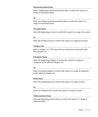 15 – 17
Reports
Transaction Dates From
Enter a beginning required transaction date to restrict the report to a
range of transaction dates.
To
Enter an ending required transaction date to restrict the report to a
range of transaction dates.
Accounts From
Enter the beginning account to restrict the report to a range of accounts.
To
Enter the ending account to restrict the report to a range of accounts.
Category Set
Enter a category set. The report shows transactions associated with
this category set.
Categories From
Enter the beginning category to restrict the report to a range of
categories in the selected category set.
To
Enter an ending category to restrict the report to a range of categories
in the selected category set.
Items From
Enter the beginning item to restrict the report to a range of items.
To
Enter an ending item to restrict the report to a range of items.
Subinventories From
Enter the beginning subinventory to restrict the report to a range of
subinventories.
 