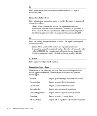 15 – 18 Oracle Inventory User’s Guide
To
Enter an ending subinventory to restrict the report to a range of
subinventories.
Transaction Values From
Enter a beginning transaction value to restrict the report to a range of
transaction values.
Note: When you use this option, the report evaluates the
transaction amounts in absolute value. Therefore, if you enter a
from value of 100, the report selects all transactions with positive
(debit) or negative (credit) values greater than or equal to 100.
To
Enter the ending transaction value to restrict the report to a range of
transaction values.
Note: When you use this option, the report evaluates the
transaction amounts in absolute value. Therefore, if you enter a to
value of 100,000, the report selects all transactions with positive
(debit) or negative (credit) values less than or equal to 100,000.
GL Batch
Enter a general ledger batch number.
Transaction Source Type
Choose one of the following options. In addition to the predefined
source types listed below, you may have additional user–defined
source types.
Account Report general ledger account transactions.
Account alias Report account alias transactions.
Cycle Count Report cycle count transactions.
Internal order Report internal order transactions.
Internal Requisition Report internal requisition transactions.
Inventory Report inventory transactions.
Job or Schedule Report job or repetitive schedule transactions.
 