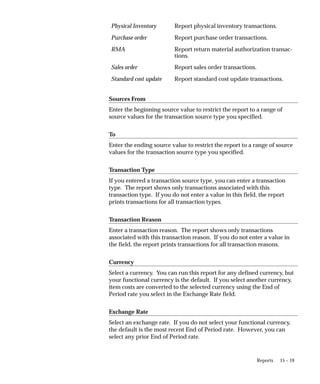 15 – 19
Reports
Physical Inventory Report physical inventory transactions.
Purchase order Report purchase order transactions.
RMA Report return material authorization transac-
tions.
Sales order Report sales order transactions.
Standard cost update Report standard cost update transactions.
Sources From
Enter the beginning source value to restrict the report to a range of
source values for the transaction source type you specified.
To
Enter the ending source value to restrict the report to a range of source
values for the transaction source type you specified.
Transaction Type
If you entered a transaction source type, you can enter a transaction
type. The report shows only transactions associated with this
transaction type. If you do not enter a value in this field, the report
prints transactions for all transaction types.
Transaction Reason
Enter a transaction reason. The report shows only transactions
associated with this transaction reason. If you do not enter a value in
the field, the report prints transactions for all transaction reasons.
Currency
Select a currency. You can run this report for any defined currency, but
your functional currency is the default. If you select another currency,
item costs are converted to the selected currency using the End of
Period rate you select in the Exchange Rate field.
Exchange Rate
Select an exchange rate. If you do not select your functional currency,
the default is the most recent End of Period rate. However, you can
select any prior End of Period rate.
 