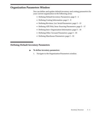 2 – 5
Inventory Structure
Organization Parameters Window
You can define and update default inventory and costing parameters for
your current organization in the following areas:
• Defining Default Inventory Parameters: page 2 – 5
• Defining Costing Information: page 2 – 9
• Defining Revision, Lot, Serial Parameters: page 2 – 13
• Defining ATP, Pick, Item–Sourcing Parameters: page 2 – 17
• Defining Inter–Organization Information: page 2 – 19
• Defining Other Account Parameters: page 2 – 22
• Defining Warehouse Parameters: page 2 – 25
Defining Default Inventory Parameters
" To define inventory parameters:
1. Navigate to the Organization Parameters window.
 