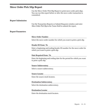 15 – 21
Reports
Move Order Pick Slip Report
Use the Move Order Pick Slip Report to print move order pick slips.
You can run this report before or after the move order transaction is
committed.
Report Submission
Use the Transaction Reports or Submit Requests window and enter
Move Order Pick Slip in the Name field to submit the report.
Report Parameters
Move Order Number
Select the move order number for which you want to print a pick slip.
Header ID From / To
Enter a beginning and ending header ID number for the move order for
which you want to print a pick slip.
Date Required From / To
Enter the beginning and ending date for the period for which you want
to print a pick slip.
Source Subinventory
Select a source subinventory.
Source Locator
Enter the source stock locators.
Destination Subinventory
Select the destination subinventory.
Destination Locator
Enter the destination stock locators.
 