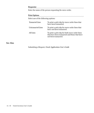 15 – 22 Oracle Inventory User’s Guide
Requestor
Enter the name of the person requesting the move order.
Print Options
Select one of the following options:
Transacted Lines To print a pick slip for move order lines that
have been transacted.
Untransacted Lines To print a pick slip for move order lines that
have not been transacted.
All Lines To print a pick slip for both move order lines
that have been transacted and those that have
not been transacted.
See Also
Submitting a Request, Oracle Applications User’s Guide
 