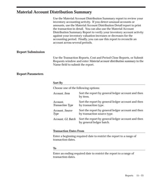 15 – 23
Reports
Material Account Distribution Summary
Use the Material Account Distribution Summary report to review your
inventory accounting activity. If you detect unusual accounts or
amounts, use the Material Account Distribution Detail report to print
the transaction in detail. You can also use the Material Account
Distribution Summary Report to verify your inventory account activity
against your inventory valuation increases or decreases for the
accounting period. Finally, you can use this report to reconcile an
account across several periods.
Report Submission
Use the Transaction Reports, Cost and Period Close Reports, or Submit
Requests window and enter Material account distribution summary in the
Name field to submit the report.
Report Parameters
Sort By
Choose one of the following options:
Sort the report by general ledger account and then
by item.
Sort the report by general ledger account and then
by transaction type.
Sort the report by general ledger account and then
by transaction source type.
Sort the report by general ledger account and then
by general ledger batch.
Transaction Dates From
Enter a beginning required date to restrict the report to a range of
transaction dates.
To
Enter an ending required date to restrict the report to a range of
transaction dates.
Account, Item
Account,
Transaction Type
Account, Source
Type
Account, GL Batch
 