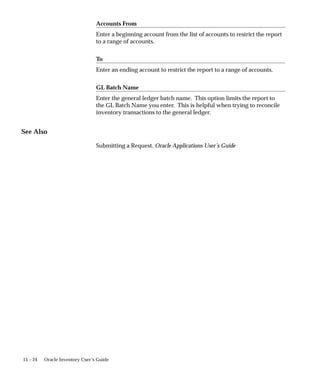 15 – 24 Oracle Inventory User’s Guide
Accounts From
Enter a beginning account from the list of accounts to restrict the report
to a range of accounts.
To
Enter an ending account to restrict the report to a range of accounts.
GL Batch Name
Enter the general ledger batch name. This option limits the report to
the GL Batch Name you enter. This is helpful when trying to reconcile
inventory transactions to the general ledger.
See Also
Submitting a Request, Oracle Applications User’s Guide
 