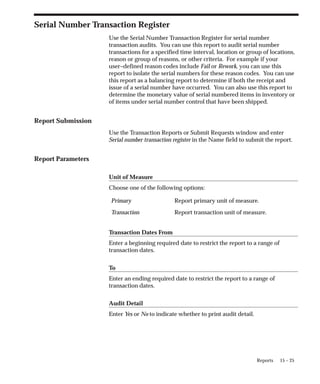 15 – 25
Reports
Serial Number Transaction Register
Use the Serial Number Transaction Register for serial number
transaction audits. You can use this report to audit serial number
transactions for a specified time interval, location or group of locations,
reason or group of reasons, or other criteria. For example if your
user–defined reason codes include Fail or Rework, you can use this
report to isolate the serial numbers for these reason codes. You can use
this report as a balancing report to determine if both the receipt and
issue of a serial number have occurred. You can also use this report to
determine the monetary value of serial numbered items in inventory or
of items under serial number control that have been shipped.
Report Submission
Use the Transaction Reports or Submit Requests window and enter
Serial number transaction register in the Name field to submit the report.
Report Parameters
Unit of Measure
Choose one of the following options:
Primary Report primary unit of measure.
Transaction Report transaction unit of measure.
Transaction Dates From
Enter a beginning required date to restrict the report to a range of
transaction dates.
To
Enter an ending required date to restrict the report to a range of
transaction dates.
Audit Detail
Enter Yes or No to indicate whether to print audit detail.
 