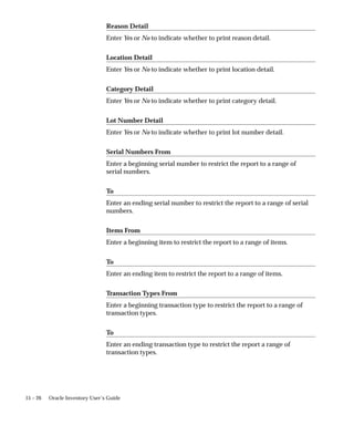 15 – 26 Oracle Inventory User’s Guide
Reason Detail
Enter Yes or No to indicate whether to print reason detail.
Location Detail
Enter Yes or No to indicate whether to print location detail.
Category Detail
Enter Yes or No to indicate whether to print category detail.
Lot Number Detail
Enter Yes or No to indicate whether to print lot number detail.
Serial Numbers From
Enter a beginning serial number to restrict the report to a range of
serial numbers.
To
Enter an ending serial number to restrict the report to a range of serial
numbers.
Items From
Enter a beginning item to restrict the report to a range of items.
To
Enter an ending item to restrict the report to a range of items.
Transaction Types From
Enter a beginning transaction type to restrict the report to a range of
transaction types.
To
Enter an ending transaction type to restrict the report a range of
transaction types.
 