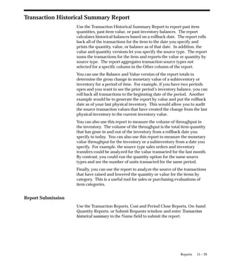 15 – 29
Reports
Transaction Historical Summary Report
Use the Transaction Historical Summary Report to report past item
quantities, past item value, or past inventory balances. The report
calculates historical balances based on a rollback date. The report rolls
back all of the transactions for the item to the date you specify and
prints the quantity, value, or balance as of that date. In addition, the
value and quantity versions let you specify the source type. The report
sums the transactions for the item and reports the value or quantity by
source type. The report aggregates transaction source types not
selected for a specific column in the Other column of the report.
You can use the Balance and Value version of the report totals to
determine the gross change in monetary value of a subinventory or
inventory for a period of time. For example, if you have two periods
open and you want to see the prior period’s inventory balance, you can
roll back all transactions to the beginning date of the period. Another
example would be to generate the report by value and put the rollback
date as of your last physical inventory. This would allow you to audit
the source transaction values that have created the change from the last
physical inventory to the current inventory value.
You can also use this report to measure the volume of throughput in
the inventory. The volume of the throughput is the total item quantity
that has gone in and out of the inventory from a rollback date you
specify to today. You can also use this report to measure the monetary
value throughput for the inventory or a subinventory from a date you
specify. For example, the source type sales orders and inventory
transfers could be analyzed for the value transacted for the last month.
By contrast, you could run the quantity option for the same source
types and see the number of units transacted for the same period.
Finally, you can use the report to analyze the source of the transactions
that have raised and lowered the quantity or value for the items by
category. This is a useful tool for sales or purchasing evaluations of
item categories.
Report Submission
Use the Transaction Reports, Cost and Period Close Reports, On–hand
Quantity Reports. or Submit Requests window and enter Transaction
historical summary in the Name field to submit the report.
 
